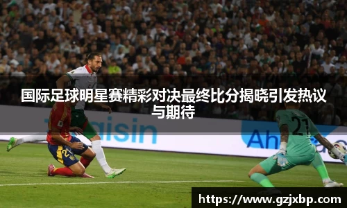国际足球明星赛精彩对决最终比分揭晓引发热议与期待