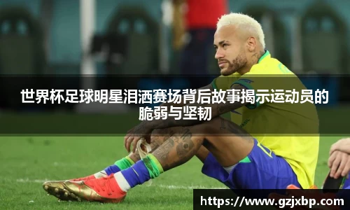 世界杯足球明星泪洒赛场背后故事揭示运动员的脆弱与坚韧